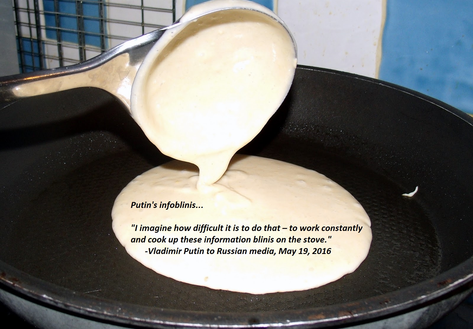 Vladimir Putin to Russian media: "I imagine how difficult it is to do that – to work constantly and cook up these information blinis on the stove.” (May 19, 2016)